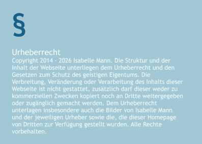 Urheberrecht Copyright 2014 - 2026 Isabelle Mann. Die Struktur und der Inhalt der Webseite unterliegen dem Urheberrecht und den Gesetzen zum Schutz des geistigen Eigentums. Die Verbreitung, Veränderung oder Verarbeitung des Inhalts dieser Webseite ist nicht gestattet, zusätzlich darf dieser weder zu kommerziellen Zwecken kopiert noch an Dritte weitergegeben oder zugänglich gemacht werden. Dem Urheberrecht unterlagen insbesondere auch die Bilder von Isabelle Mann und der jeweiligen Urheber sowie die, die dieser Homepage von Dritten zur Verfügung gestellt wurden. Alle Rechte vorbehalten. §